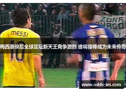 梅西退役后全球足坛新天王竞争激烈 谁将接棒成为未来传奇