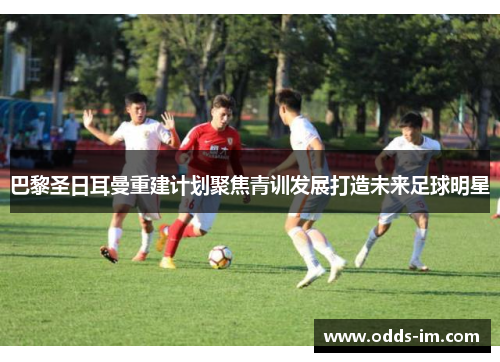 巴黎圣日耳曼重建计划聚焦青训发展打造未来足球明星