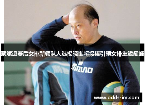 蔡斌退赛后女排新领队人选揭晓谁将接棒引领女排重返巅峰
