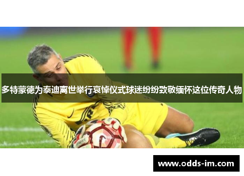 多特蒙德为泰迪离世举行哀悼仪式球迷纷纷致敬缅怀这位传奇人物