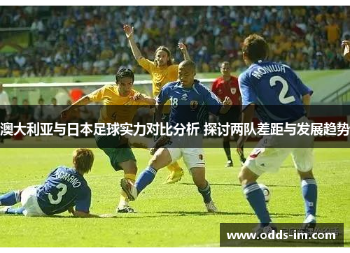 澳大利亚与日本足球实力对比分析 探讨两队差距与发展趋势